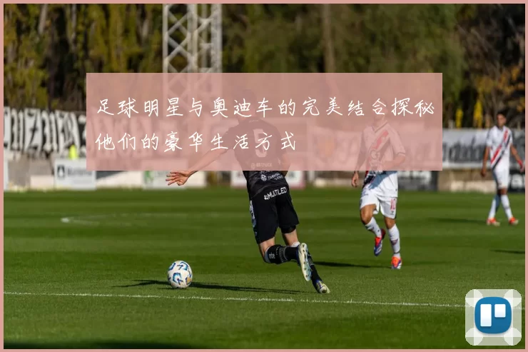 足球明星与奥迪车的完美结合探秘他们的豪华生活方式