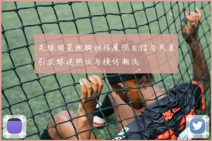 足球明星抱胸动作展现自信与风度引发球迷热议与模仿潮流