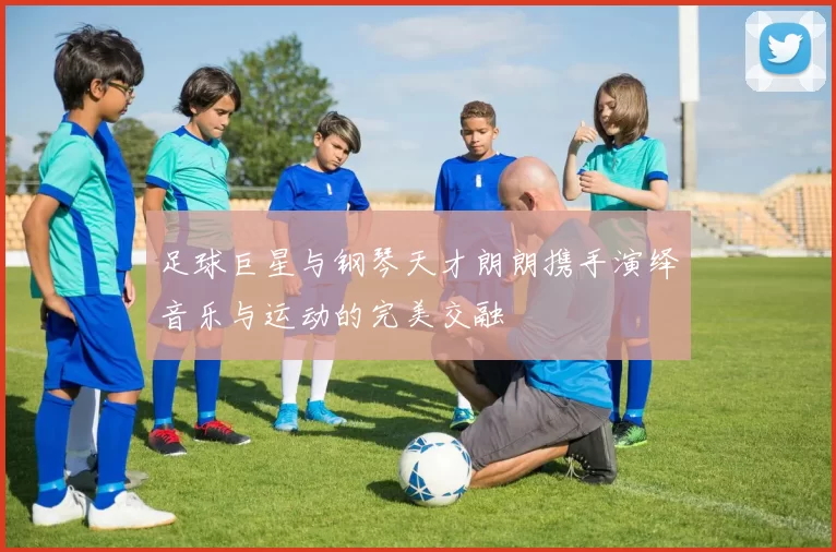 足球巨星与钢琴天才朗朗携手演绎音乐与运动的完美交融