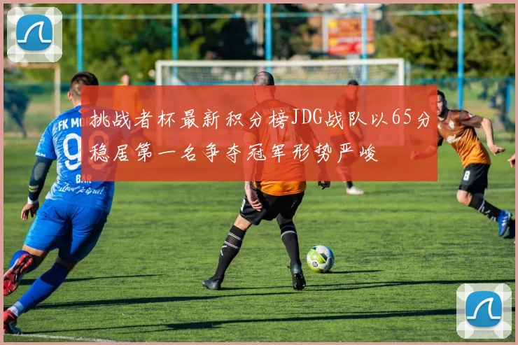 挑战者杯最新积分榜JDG战队以65分稳居第一名争夺冠军形势严峻