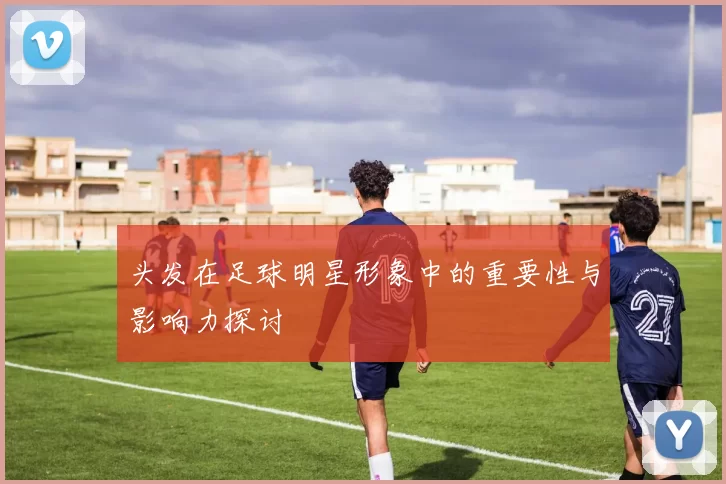 头发在足球明星形象中的重要性与影响力探讨