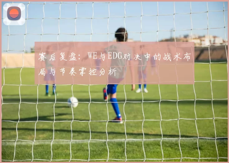 赛后复盘：WE与EDG对决中的战术布局与节奏掌控分析