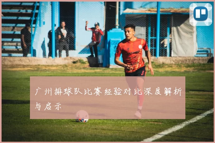 广州排球队比赛经验对比深度解析与启示