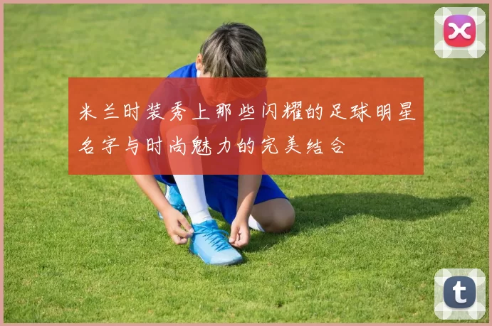 米兰时装秀上那些闪耀的足球明星名字与时尚魅力的完美结合