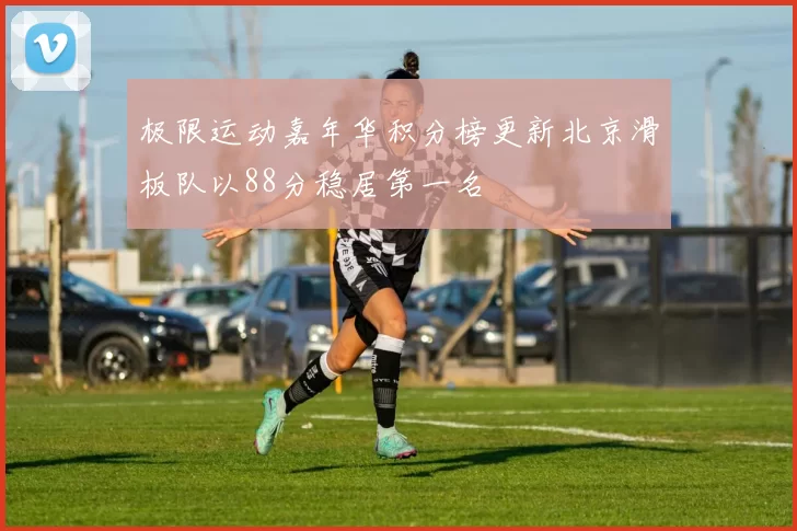 极限运动嘉年华积分榜更新北京滑板队以88分稳居第一名
