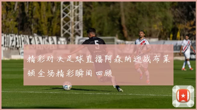 精彩对决足球直播阿森纳迎战布莱顿全场精彩瞬间回顾