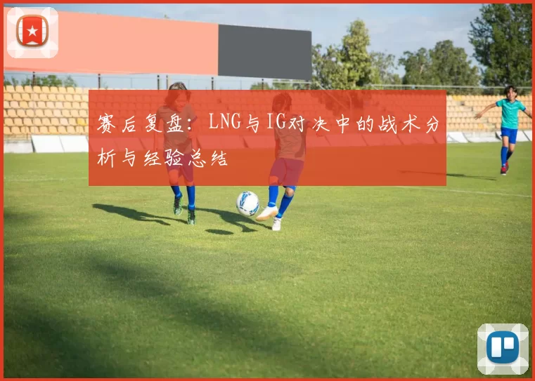 赛后复盘：LNG与IG对决中的战术分析与经验总结